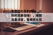 免费优化你的网站,让你的流量倍增!,爆裂流量法宝,免费优化你的网站 免费优化你的网站,让你的流量倍增!,爆裂流量法宝,免费优化你的网站