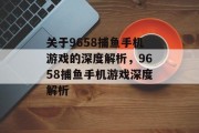 关于9658捕鱼手机游戏的深度解析,9658捕鱼手机游戏深度解析 关于9658捕鱼手机游戏的深度解析,9658捕鱼手机游戏深度解析