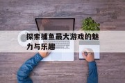 探索捕鱼最大游戏的魅力与乐趣 探索捕鱼最大游戏的魅力与乐趣