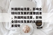 外国网站流量,影响全球科技发展的重要因素,外国网站流量,影响全球科技发展的关键因素探究 外国网站流量,影响全球科技发展的重要因素,外国网站流量,影响全球科技发展的关键因素探究