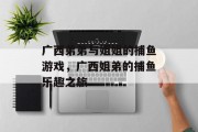 广西弟弟与姐姐的捕鱼游戏，广西姐弟的捕鱼乐趣之旅