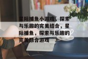 星际捕鱼小游戏，探索与乐趣的完美结合，星际捕鱼，探索与乐趣的完美融合游戏