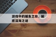 游戏中的捕鱼之旅,解密深海之谜 游戏中的捕鱼之旅,解密深海之谜