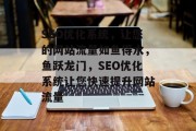 SEO优化系统,让您的网站流量如鱼得水,鱼跃龙门,SEO优化系统让您快速提升网站流量 SEO优化系统,让您的网站流量如鱼得水,鱼跃龙门,SEO优化系统让您快速提升网站流量
