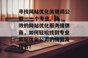 寻找网站优化关键词公司 - 一个专业、高效的网站优化服务提供商,如何轻松找到专业网站优化公司的优势及排名? 寻找网站优化关键词公司 - 一个专业、高效的网站优化服务提供商,如何轻松找到专业网站优化公司的优势及排名?