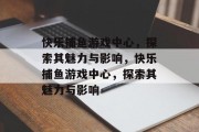 快乐捕鱼游戏中心,探索其魅力与影响,快乐捕鱼游戏中心,探索其魅力与影响 快乐捕鱼游戏中心,探索其魅力与影响,快乐捕鱼游戏中心,探索其魅力与影响