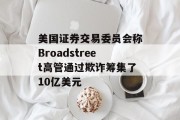 美国证券交易委员会称Broadstreet高管通过欺诈筹集了10亿美元 美国证券交易委员会称Broadstreet高管通过欺诈筹集了10亿美元