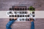 国际版最强通关攻略游戏,玩一玩到底!,国际版最强通关攻略,深度挑战,让你过关斩将 国际版最强通关攻略游戏,玩一玩到底!,国际版最强通关攻略,深度挑战,让你过关斩将
