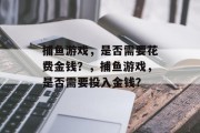 捕鱼游戏,是否需要花费金钱?,捕鱼游戏,是否需要投入金钱? 捕鱼游戏,是否需要花费金钱?,捕鱼游戏,是否需要投入金钱?