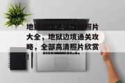 地狱边境通关攻略照片大全,地狱边境通关攻略,全部高清照片欣赏! 地狱边境通关攻略照片大全,地狱边境通关攻略,全部高清照片欣赏!