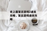 史上最复古游戏2通关攻略,复古游戏通关攻略 史上最复古游戏2通关攻略,复古游戏通关攻略