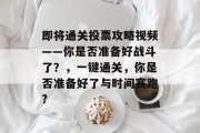 即将通关投票攻略视频——你是否准备好战斗了?,一键通关,你是否准备好了与时间赛跑? 即将通关投票攻略视频——你是否准备好战斗了?,一键通关,你是否准备好了与时间赛跑?