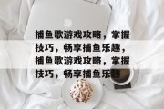 捕鱼歌游戏攻略,掌握技巧,畅享捕鱼乐趣,捕鱼歌游戏攻略,掌握技巧,畅享捕鱼乐趣 捕鱼歌游戏攻略,掌握技巧,畅享捕鱼乐趣,捕鱼歌游戏攻略,掌握技巧,畅享捕鱼乐趣