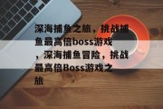 深海捕鱼之旅，挑战捕鱼最高倍boss游戏，深海捕鱼冒险，挑战最高倍Boss游戏之旅