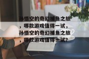 孙悟空的奇幻捕鱼之旅,哪款游戏值得一试,孙悟空的奇幻捕鱼之旅,哪款游戏值得一试? 孙悟空的奇幻捕鱼之旅,哪款游戏值得一试,孙悟空的奇幻捕鱼之旅,哪款游戏值得一试?