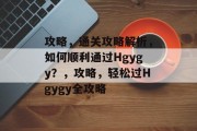 攻略,通关攻略解析,如何顺利通过Hgygy?,攻略,轻松过Hgygy全攻略 攻略,通关攻略解析,如何顺利通过Hgygy?,攻略,轻松过Hgygy全攻略