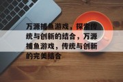 万源捕鱼游戏,探索传统与创新的结合,万源捕鱼游戏,传统与创新的完美结合 万源捕鱼游戏,探索传统与创新的结合,万源捕鱼游戏,传统与创新的完美结合