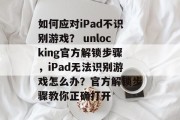 如何应对iPad不识别游戏？ unlocking官方解锁步骤，iPad无法识别游戏怎么办？官方解锁步骤教你正确打开