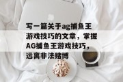 写一篇关于ag捕鱼王游戏技巧的文章,掌握AG捕鱼王游戏技巧,远离非法赌博 写一篇关于ag捕鱼王游戏技巧的文章,掌握AG捕鱼王游戏技巧,远离非法赌博