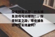 探索财富之路,什么捕鱼游戏可以赚钱?,探索财富之路,哪些捕鱼游戏可实现盈利? 探索财富之路,什么捕鱼游戏可以赚钱?,探索财富之路,哪些捕鱼游戏可实现盈利?