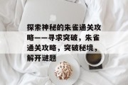 探索神秘的朱雀通关攻略——寻求突破,朱雀通关攻略,突破秘境,解开谜题 探索神秘的朱雀通关攻略——寻求突破,朱雀通关攻略,突破秘境,解开谜题
