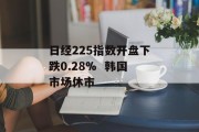 日经225指数开盘下跌0.28%  韩国市场休市 日经225指数开盘下跌0.28%  韩国市场休市
