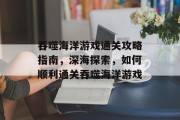 吞噬海洋游戏通关攻略指南，深海探索，如何顺利通关吞噬海洋游戏