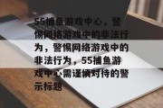 55捕鱼游戏中心，警惕网络游戏中的非法行为，警惕网络游戏中的非法行为，55捕鱼游戏中心需谨慎对待的警示标题