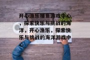 开心渔乐捕鱼游戏中心，探索快乐与挑战的海洋，开心渔乐，探索快乐与挑战的海洋游戏中心