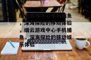 缙云游戏中心手机捕鱼,深海探险的移动体验,缙云游戏中心手机捕鱼,深海探险的移动娱乐体验 缙云游戏中心手机捕鱼,深海探险的移动体验,缙云游戏中心手机捕鱼,深海探险的移动娱乐体验