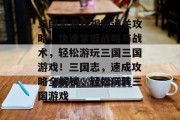 三国志游戏视频通关攻略,快速掌握战略与战术,轻松游玩三国三国游戏!三国志,速成攻略全解锁,轻松玩转三国游戏 三国志游戏视频通关攻略,快速掌握战略与战术,轻松游玩三国三国游戏!三国志,速成攻略全解锁,轻松玩转三国游戏
