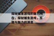 探秘捕鱼游戏的魅力所在,探秘捕鱼游戏,乐趣与魅力的源泉 探秘捕鱼游戏的魅力所在,探秘捕鱼游戏,乐趣与魅力的源泉
