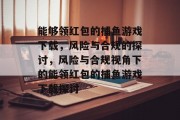 能够领红包的捕鱼游戏下载,风险与合规的探讨,风险与合规视角下的能领红包的捕鱼游戏下载探讨 能够领红包的捕鱼游戏下载,风险与合规的探讨,风险与合规视角下的能领红包的捕鱼游戏下载探讨
