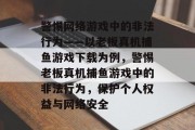 警惕网络游戏中的非法行为——以老板真机捕鱼游戏下载为例，警惕老板真机捕鱼游戏中的非法行为，保护个人权益与网络安全