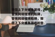 微信上下分捕鱼游戏,警惕网络赌博的陷阱,警惕网络赌博陷阱,微信上下分捕鱼游戏的警示 微信上下分捕鱼游戏,警惕网络赌博的陷阱,警惕网络赌博陷阱,微信上下分捕鱼游戏的警示
