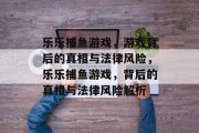 乐乐捕鱼游戏，游戏背后的真相与法律风险，乐乐捕鱼游戏，背后的真相与法律风险解析
