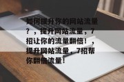 如何提升你的网站流量?,提升网站流量,7招让你的流量翻倍!,提升网站流量,7招帮你翻倍流量! 如何提升你的网站流量?,提升网站流量,7招让你的流量翻倍!,提升网站流量,7招帮你翻倍流量!