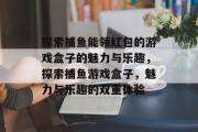 探索捕鱼能领红包的游戏盒子的魅力与乐趣，探索捕鱼游戏盒子，魅力与乐趣的双重体验