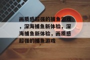 画质感超强的捕鱼游戏,深海捕鱼新体验,深海捕鱼新体验,画质感超强的捕鱼游戏 画质感超强的捕鱼游戏,深海捕鱼新体验,深海捕鱼新体验,画质感超强的捕鱼游戏