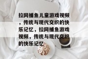 拉网捕鱼儿童游戏视频,传统与现代交织的快乐记忆,拉网捕鱼游戏视频,传统与现代交织的快乐记忆 拉网捕鱼儿童游戏视频,传统与现代交织的快乐记忆,拉网捕鱼游戏视频,传统与现代交织的快乐记忆