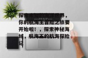 探索未知的海洋世界,你的航海王冒险之旅要开始啦!,探索神秘海域,航海王的航海探险记