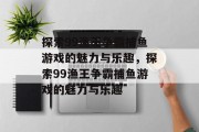 探索99渔王争霸捕鱼游戏的魅力与乐趣,探索99渔王争霸捕鱼游戏的魅力与乐趣 探索99渔王争霸捕鱼游戏的魅力与乐趣,探索99渔王争霸捕鱼游戏的魅力与乐趣