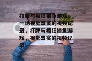 打牌与疯狂捕鱼游戏，一场视觉盛宴的视频记录，打牌与疯狂捕鱼游戏，视觉盛宴的视频记录