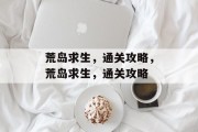 荒岛求生,通关攻略,荒岛求生,通关攻略 荒岛求生,通关攻略,荒岛求生,通关攻略