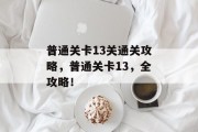 普通关卡13关通关攻略,普通关卡13,全攻略! 普通关卡13关通关攻略,普通关卡13,全攻略!