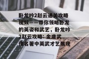 卧龙吟2赵云通关攻略视频——带你领略卧龙的英姿和武艺,卧龙吟2赵云攻略: 金庸武侠名著中英武才艺展现 卧龙吟2赵云通关攻略视频——带你领略卧龙的英姿和武艺,卧龙吟2赵云攻略: 金庸武侠名著中英武才艺展现