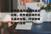 世界最难闯关游戏通关攻略,世界最困难的关卡通关秘籍,终极策略和技巧指南 世界最难闯关游戏通关攻略,世界最困难的关卡通关秘籍,终极策略和技巧指南