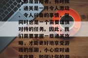 在游戏的世界里,每个人都是冒险者。有时候,通关是一件令人激动、令人兴奋的事情,但同时也是一个需要谨慎对待的任务。因此,我们需要掌握一些通关攻略,才能更好地享受游戏的乐趣,小心应对通关攻略,如何让你的游戏之旅更加愉快与顺利 在游戏的世界里,每个人都是冒险者。有时候,通关是一件令人激动、令人兴奋的事情,但同时也是一个需要谨慎对待的任务。因此,我们需要掌握一些通关攻略,才能更好地享受游戏的乐趣,小心应对通关攻略,如何让你的游戏之旅更加愉快与顺利
