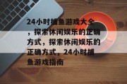24小时捕鱼游戏大全,探索休闲娱乐的正确方式,探索休闲娱乐的正确方式,24小时捕鱼游戏指南 24小时捕鱼游戏大全,探索休闲娱乐的正确方式,探索休闲娱乐的正确方式,24小时捕鱼游戏指南