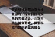 北京科技有限公司与捕鱼游戏,探索科技与娱乐的完美结合,北京科技与捕鱼游戏,探索科技与娱乐的完美融合 北京科技有限公司与捕鱼游戏,探索科技与娱乐的完美结合,北京科技与捕鱼游戏,探索科技与娱乐的完美融合